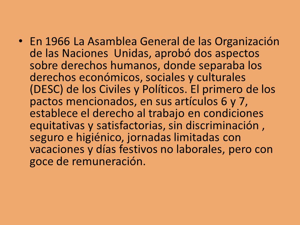 En 1966 La Asamblea General de las Organización de las Naciones Unidas, aprobó dos aspectos sobre derechos humanos, donde separaba los derechos económicos, sociales y culturales (DESC) de los Civiles y Políticos.