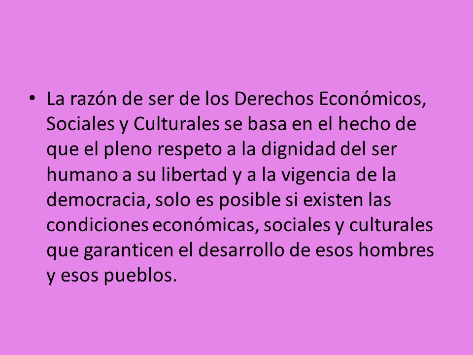 La razón de ser de los Derechos Económicos, Sociales y Culturales se basa en el hecho de que el pleno respeto a la dignidad del ser humano a su libertad y a la vigencia de la democracia, solo es posible si existen las condiciones económicas, sociales y culturales que garanticen el desarrollo de esos hombres y esos pueblos.