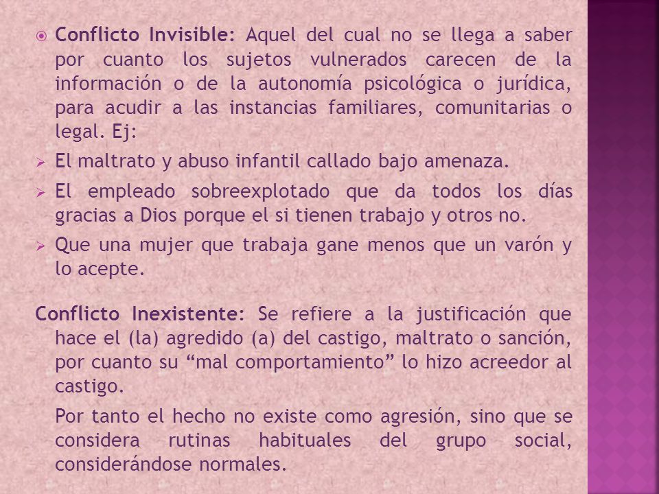 Conflicto Invisible: Aquel del cual no se llega a saber por cuanto los sujetos vulnerados carecen de la información o de la autonomía psicológica o jurídica, para acudir a las instancias familiares, comunitarias o legal. Ej: