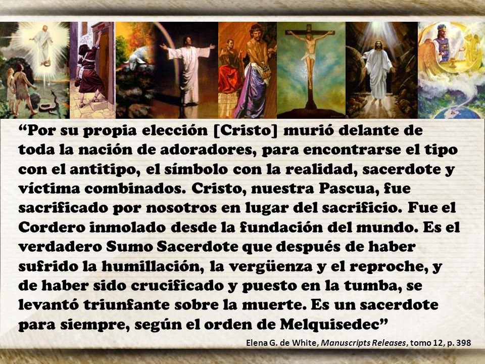 Por su propia elección [Cristo] murió delante de toda la nación de adoradores, para encontrarse el tipo con el antitipo, el símbolo con la realidad, sacerdote y víctima combinados. Cristo, nuestra Pascua, fue sacrificado por nosotros en lugar del sacrificio. Fue el Cordero inmolado desde la fundación del mundo. Es el verdadero Sumo Sacerdote que después de haber sufrido la humillación, la vergüenza y el reproche, y de haber sido crucificado y puesto en la tumba, se levantó triunfante sobre la muerte. Es un sacerdote para siempre, según el orden de Melquisedec