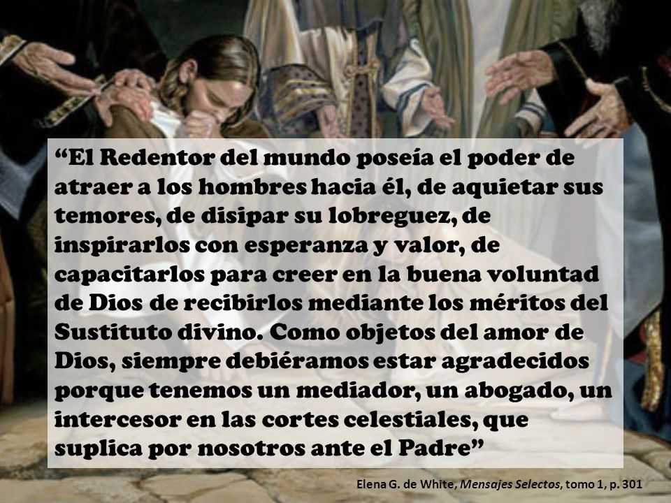 El Redentor del mundo poseía el poder de atraer a los hombres hacia él, de aquietar sus temores, de disipar su lobreguez, de inspirarlos con esperanza y valor, de capacitarlos para creer en la buena voluntad de Dios de recibirlos mediante los méritos del Sustituto divino. Como objetos del amor de Dios, siempre debiéramos estar agradecidos porque tenemos un mediador, un abogado, un intercesor en las cortes celestiales, que suplica por nosotros ante el Padre