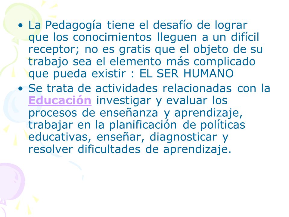 La Pedagogía tiene el desafío de lograr que los conocimientos lleguen a un difícil receptor; no es gratis que el objeto de su trabajo sea el elemento más complicado que pueda existir : EL SER HUMANO