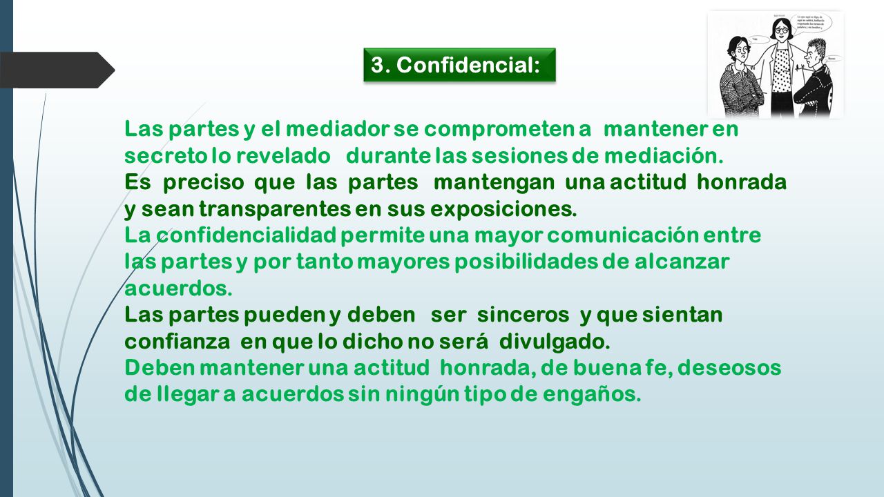 3. Confidencial: Las partes y el mediador se comprometen a mantener en secreto lo revelado durante las sesiones de mediación.