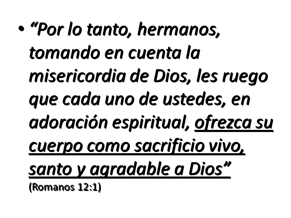 Por lo tanto, hermanos, tomando en cuenta la misericordia de Dios, les ruego que cada uno de ustedes, en adoración espiritual, ofrezca su cuerpo como sacrificio vivo, santo y agradable a Dios (Romanos 12:1)