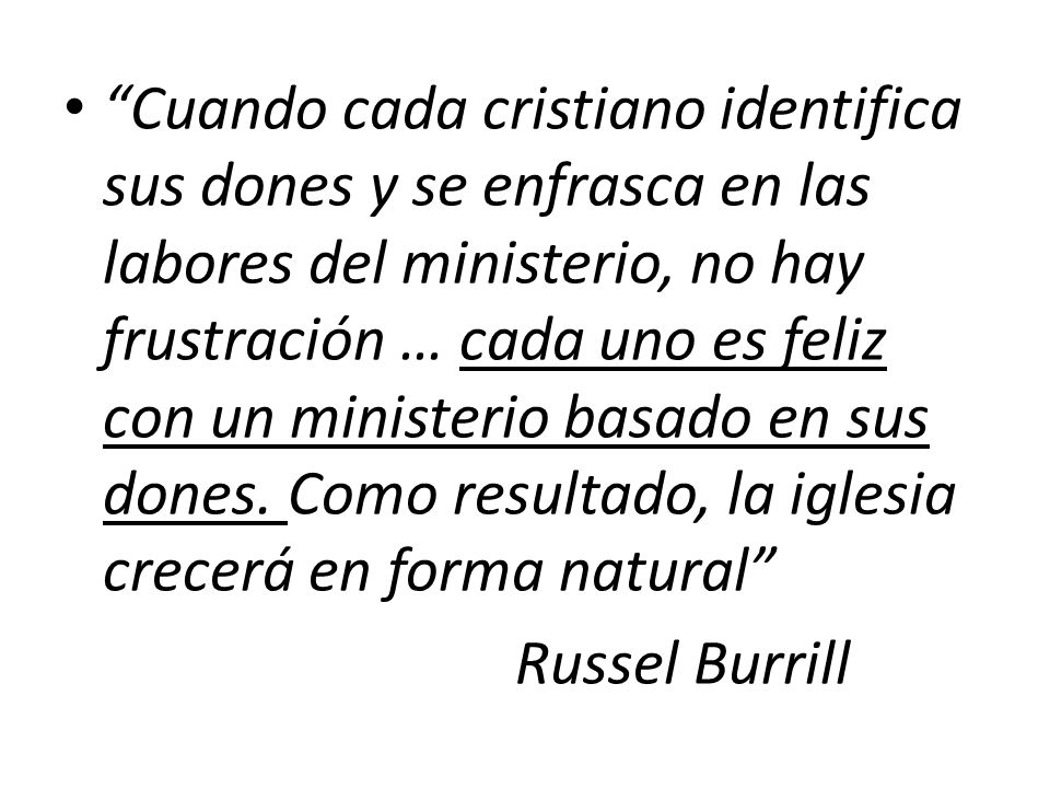 Cuando cada cristiano identifica sus dones y se enfrasca en las labores del ministerio, no hay frustración … cada uno es feliz con un ministerio basado en sus dones. Como resultado, la iglesia crecerá en forma natural
