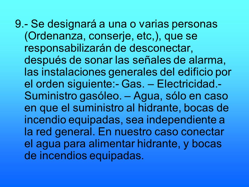 9.- Se designará a una o varias personas (Ordenanza, conserje, etc,), que se responsabilizarán de desconectar, después de sonar las señales de alarma, las instalaciones generales del edificio por el orden siguiente:- Gas.