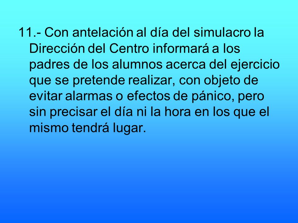 11.- Con antelación al día del simulacro la Dirección del Centro informará a los padres de los alumnos acerca del ejercicio que se pretende realizar, con objeto de evitar alarmas o efectos de pánico, pero sin precisar el día ni la hora en los que el mismo tendrá lugar.