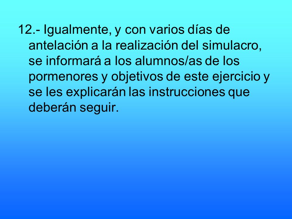 12.- Igualmente, y con varios días de antelación a la realización del simulacro, se informará a los alumnos/as de los pormenores y objetivos de este ejercicio y se les explicarán las instrucciones que deberán seguir.