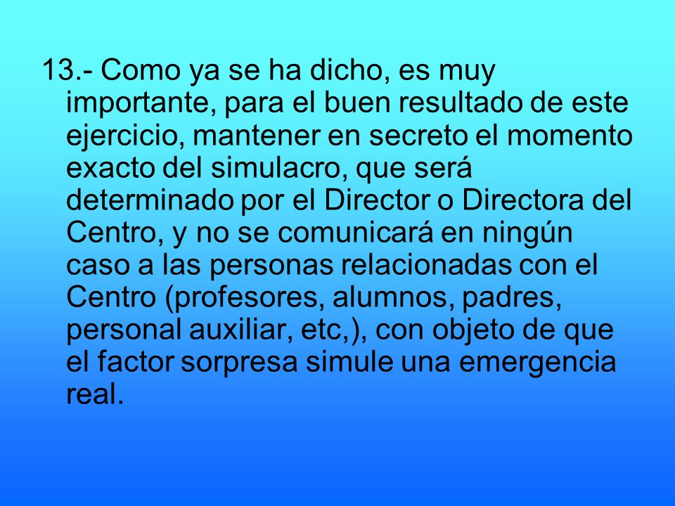 13.- Como ya se ha dicho, es muy importante, para el buen resultado de este ejercicio, mantener en secreto el momento exacto del simulacro, que será determinado por el Director o Directora del Centro, y no se comunicará en ningún caso a las personas relacionadas con el Centro (profesores, alumnos, padres, personal auxiliar, etc,), con objeto de que el factor sorpresa simule una emergencia real.