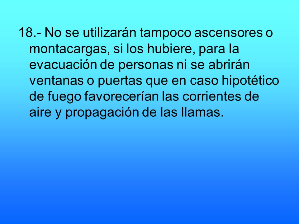 18.- No se utilizarán tampoco ascensores o montacargas, si los hubiere, para la evacuación de personas ni se abrirán ventanas o puertas que en caso hipotético de fuego favorecerían las corrientes de aire y propagación de las llamas.