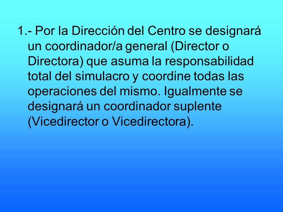1.- Por la Dirección del Centro se designará un coordinador/a general (Director o Directora) que asuma la responsabilidad total del simulacro y coordine todas las operaciones del mismo.