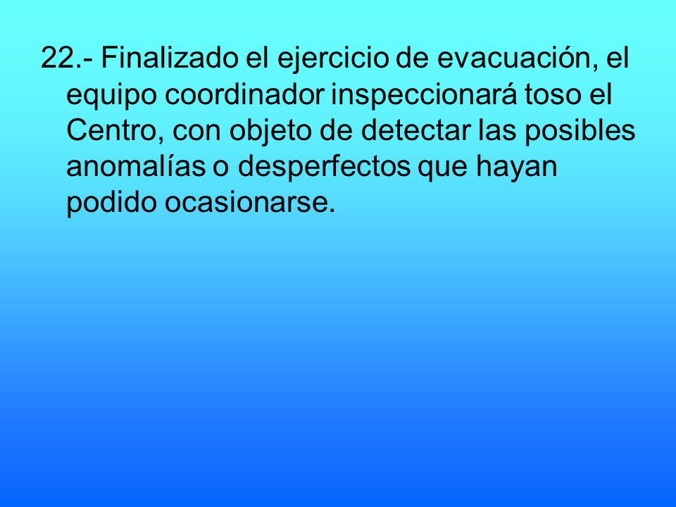 22.- Finalizado el ejercicio de evacuación, el equipo coordinador inspeccionará toso el Centro, con objeto de detectar las posibles anomalías o desperfectos que hayan podido ocasionarse.