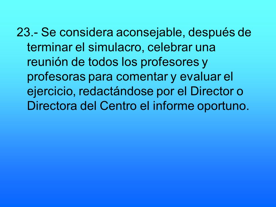 23.- Se considera aconsejable, después de terminar el simulacro, celebrar una reunión de todos los profesores y profesoras para comentar y evaluar el ejercicio, redactándose por el Director o Directora del Centro el informe oportuno.