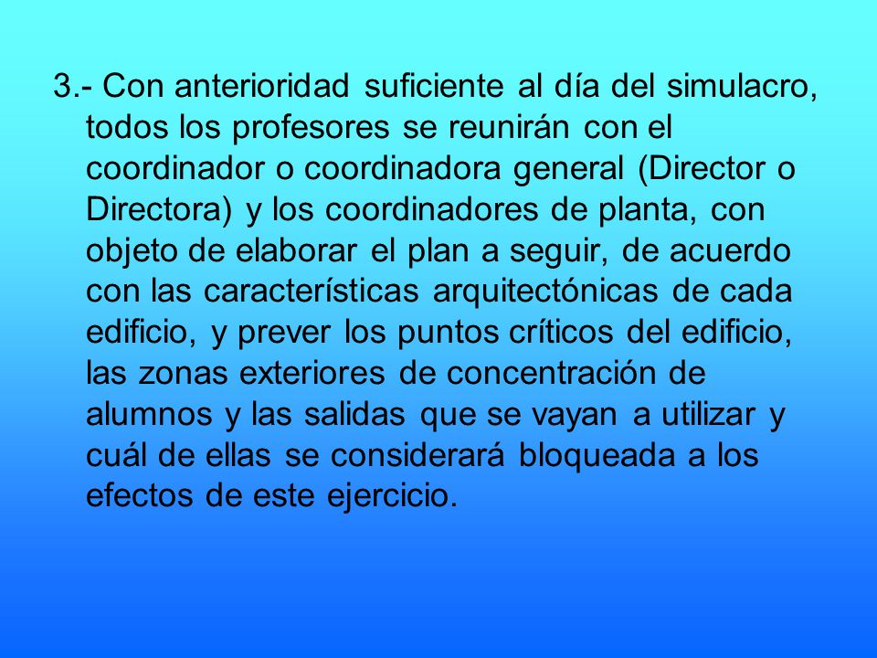 3.- Con anterioridad suficiente al día del simulacro, todos los profesores se reunirán con el coordinador o coordinadora general (Director o Directora) y los coordinadores de planta, con objeto de elaborar el plan a seguir, de acuerdo con las características arquitectónicas de cada edificio, y prever los puntos críticos del edificio, las zonas exteriores de concentración de alumnos y las salidas que se vayan a utilizar y cuál de ellas se considerará bloqueada a los efectos de este ejercicio.