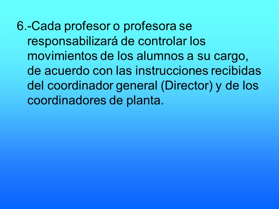 6.-Cada profesor o profesora se responsabilizará de controlar los movimientos de los alumnos a su cargo, de acuerdo con las instrucciones recibidas del coordinador general (Director) y de los coordinadores de planta.