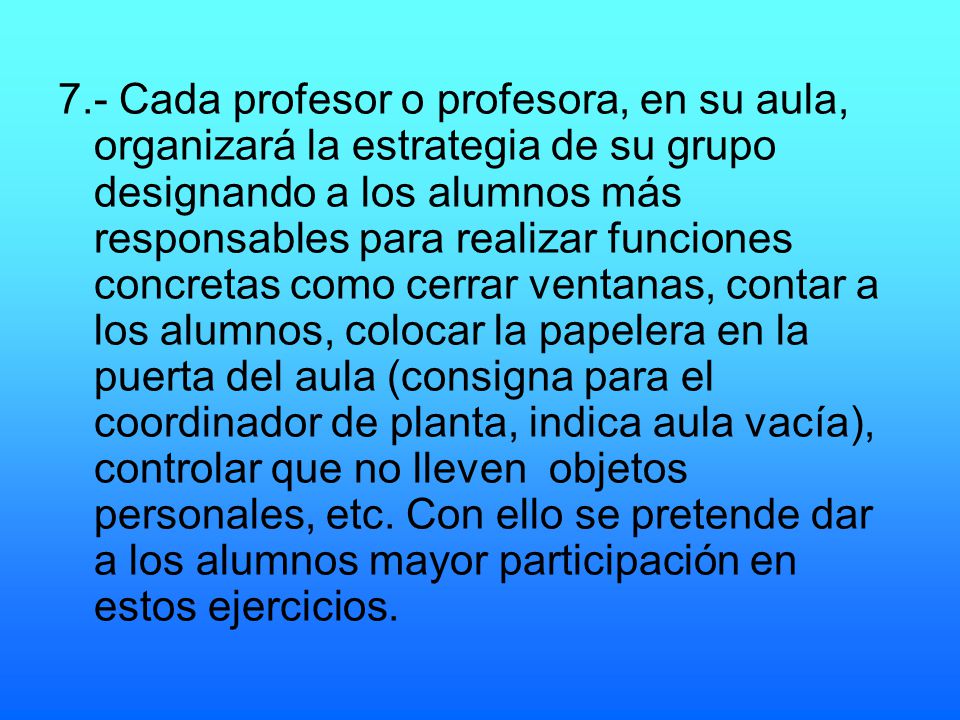 7.- Cada profesor o profesora, en su aula, organizará la estrategia de su grupo designando a los alumnos más responsables para realizar funciones concretas como cerrar ventanas, contar a los alumnos, colocar la papelera en la puerta del aula (consigna para el coordinador de planta, indica aula vacía), controlar que no lleven objetos personales, etc.