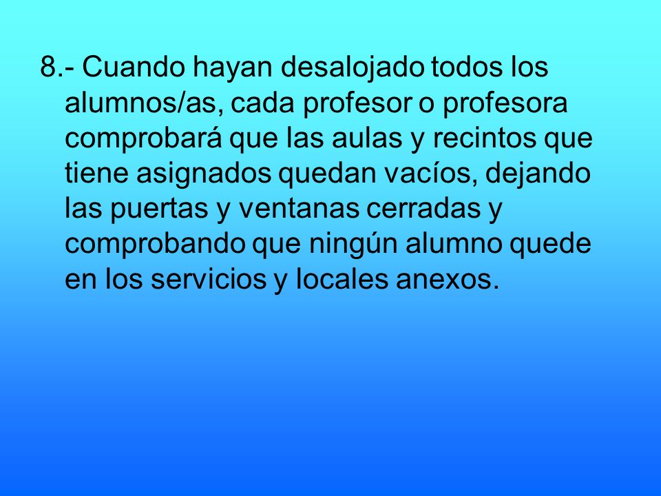 8.- Cuando hayan desalojado todos los alumnos/as, cada profesor o profesora comprobará que las aulas y recintos que tiene asignados quedan vacíos, dejando las puertas y ventanas cerradas y comprobando que ningún alumno quede en los servicios y locales anexos.