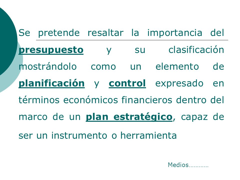 Se pretende resaltar la importancia del presupuesto y su clasificación mostrándolo como un elemento de planificación y control expresado en términos económicos financieros dentro del marco de un plan estratégico, capaz de ser un instrumento o herramienta