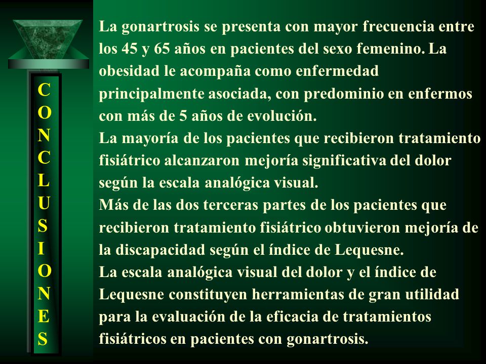 La gonartrosis se presenta con mayor frecuencia entre los 45 y 65 años en pacientes del sexo femenino. La obesidad le acompaña como enfermedad principalmente asociada, con predominio en enfermos con más de 5 años de evolución. La mayoría de los pacientes que recibieron tratamiento fisiátrico alcanzaron mejoría significativa del dolor según la escala analógica visual. Más de las dos terceras partes de los pacientes que recibieron tratamiento fisiátrico obtuvieron mejoría de la discapacidad según el índice de Lequesne. La escala analógica visual del dolor y el índice de Lequesne constituyen herramientas de gran utilidad para la evaluación de la eficacia de tratamientos fisiátricos en pacientes con gonartrosis.
