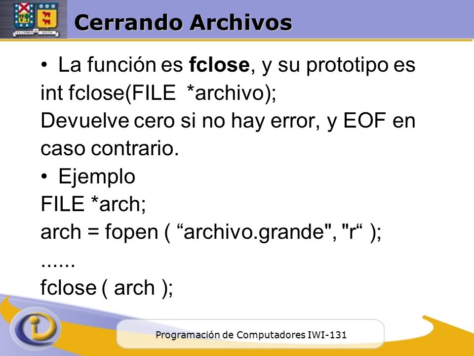 Cerrando Archivos La función es fclose, y su prototipo es. int fclose(FILE *archivo); Devuelve cero si no hay error, y EOF en.