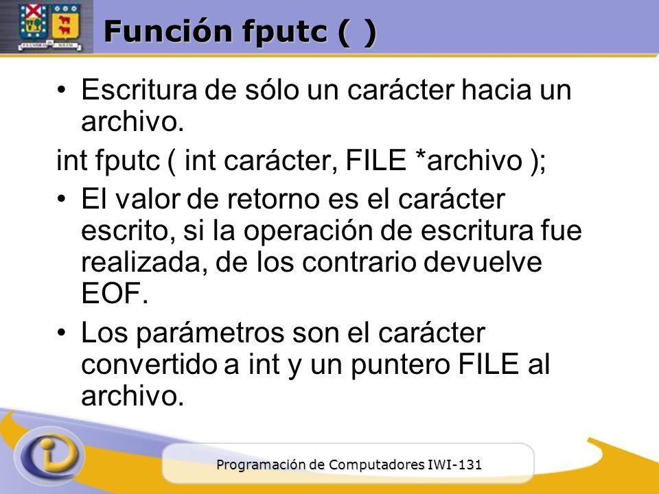 Función fputc ( ) Escritura de sólo un carácter hacia un archivo. int fputc ( int carácter, FILE *archivo );