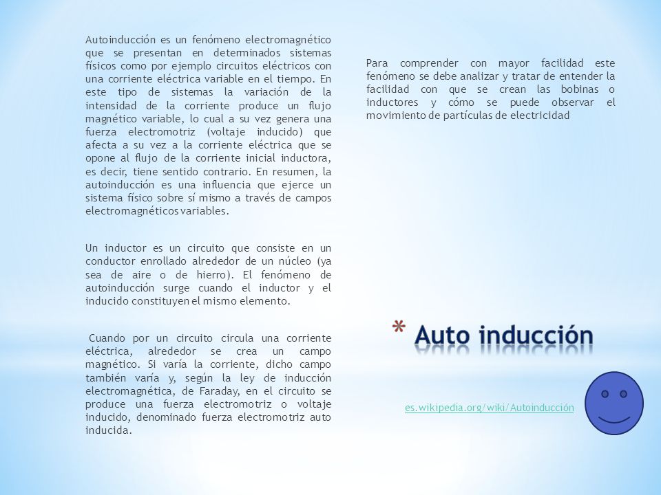 Autoinducción es un fenómeno electromagnético que se presentan en determinados sistemas físicos como por ejemplo circuitos eléctricos con una corriente eléctrica variable en el tiempo. En este tipo de sistemas la variación de la intensidad de la corriente produce un flujo magnético variable, lo cual a su vez genera una fuerza electromotriz (voltaje inducido) que afecta a su vez a la corriente eléctrica que se opone al flujo de la corriente inicial inductora, es decir, tiene sentido contrario. En resumen, la autoinducción es una influencia que ejerce un sistema físico sobre sí mismo a través de campos electromagnéticos variables.