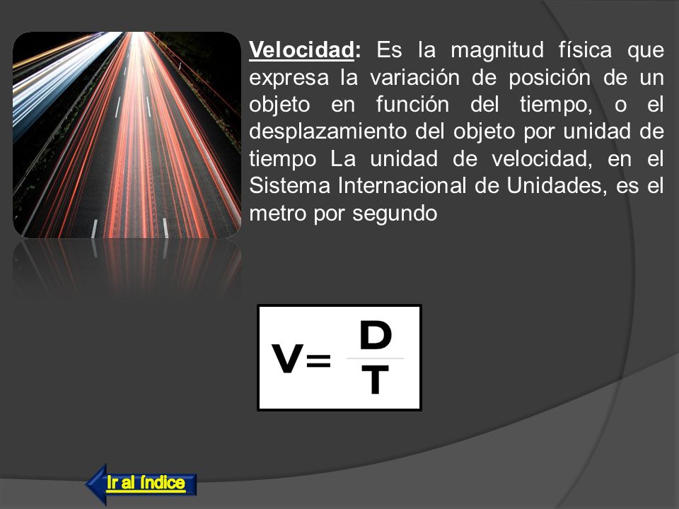 Velocidad: Es la magnitud física que expresa la variación de posición de un objeto en función del tiempo, o el desplazamiento del objeto por unidad de tiempo La unidad de velocidad, en el Sistema Internacional de Unidades, es el metro por segundo