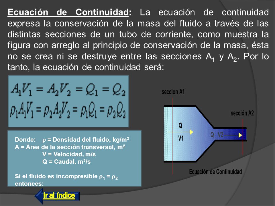 Ecuación de Continuidad: La ecuación de continuidad expresa la conservación de la masa del fluido a través de las distintas secciones de un tubo de corriente, como muestra la figura con arreglo al principio de conservación de la masa, ésta no se crea ni se destruye entre las secciones A1 y A2. Por lo tanto, la ecuación de continuidad será: