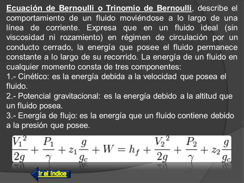 Ecuación de Bernoulli o Trinomio de Bernoulli, describe el comportamiento de un fluido moviéndose a lo largo de una línea de corriente. Expresa que en un fluido ideal (sin viscosidad ni rozamiento) en régimen de circulación por un conducto cerrado, la energía que posee el fluido permanece constante a lo largo de su recorrido. La energía de un fluido en cualquier momento consta de tres componentes: