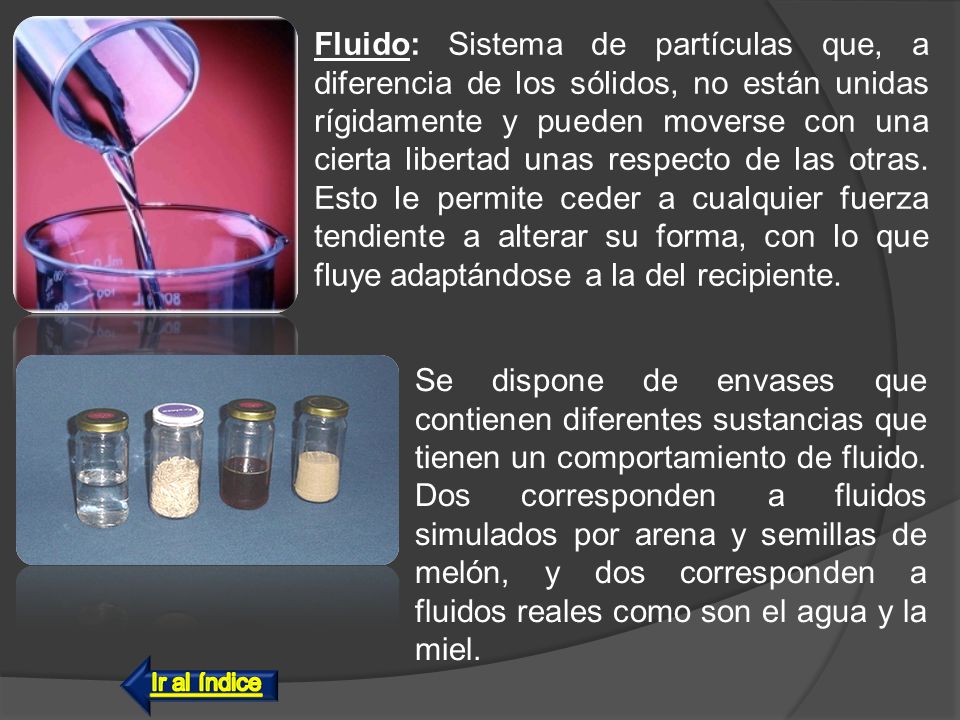 Fluido: Sistema de partículas que, a diferencia de los sólidos, no están unidas rígidamente y pueden moverse con una cierta libertad unas respecto de las otras. Esto le permite ceder a cualquier fuerza tendiente a alterar su forma, con lo que fluye adaptándose a la del recipiente.