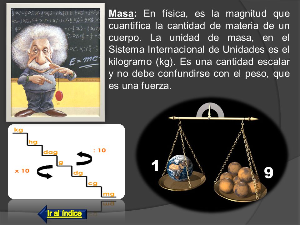 Masa: En física, es la magnitud que cuantifica la cantidad de materia de un cuerpo. La unidad de masa, en el Sistema Internacional de Unidades es el kilogramo (kg). Es una cantidad escalar y no debe confundirse con el peso, que es una fuerza.