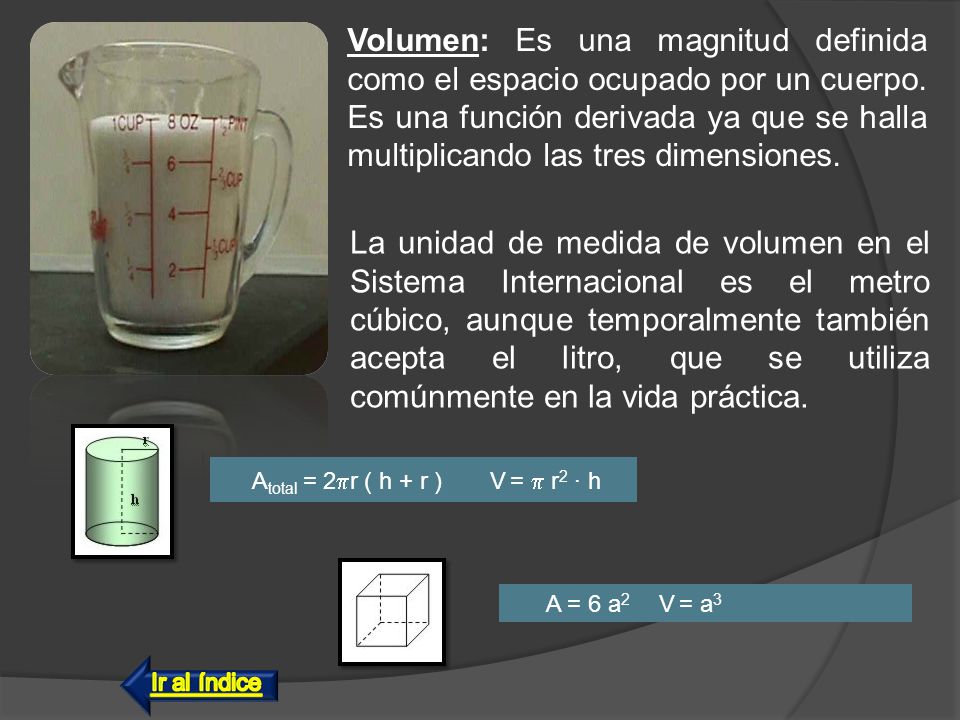 Volumen: Es una magnitud definida como el espacio ocupado por un cuerpo. Es una función derivada ya que se halla multiplicando las tres dimensiones.