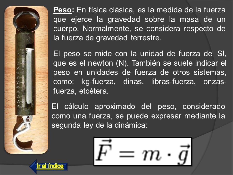Peso: En física clásica, es la medida de la fuerza que ejerce la gravedad sobre la masa de un cuerpo. Normalmente, se considera respecto de la fuerza de gravedad terrestre.