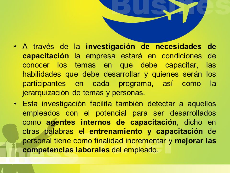 A través de la investigación de necesidades de capacitación la empresa estará en condiciones de conocer los temas en que debe capacitar, las habilidades que debe desarrollar y quienes serán los participantes en cada programa, así como la jerarquización de temas y personas.