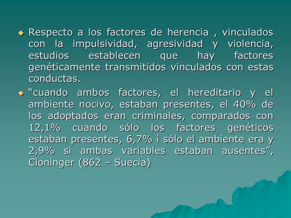 Respecto a los factores de herencia , vinculados con la impulsividad, agresividad y violencia, estudios establecen que hay factores genéticamente transmitidos vinculados con estas conductas.