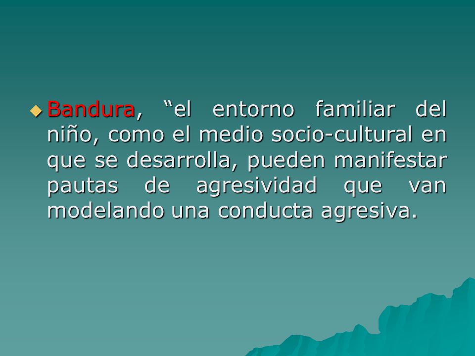 Bandura, el entorno familiar del niño, como el medio socio-cultural en que se desarrolla, pueden manifestar pautas de agresividad que van modelando una conducta agresiva.