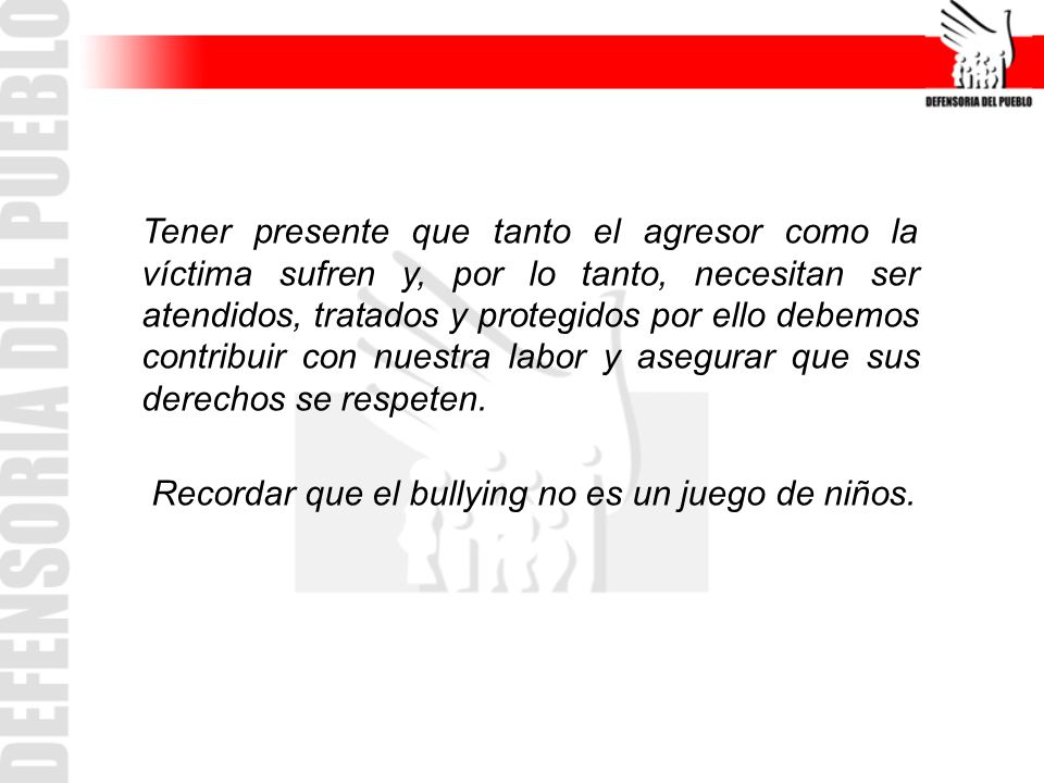 Tener presente que tanto el agresor como la víctima sufren y, por lo tanto, necesitan ser atendidos, tratados y protegidos por ello debemos contribuir con nuestra labor y asegurar que sus derechos se respeten.