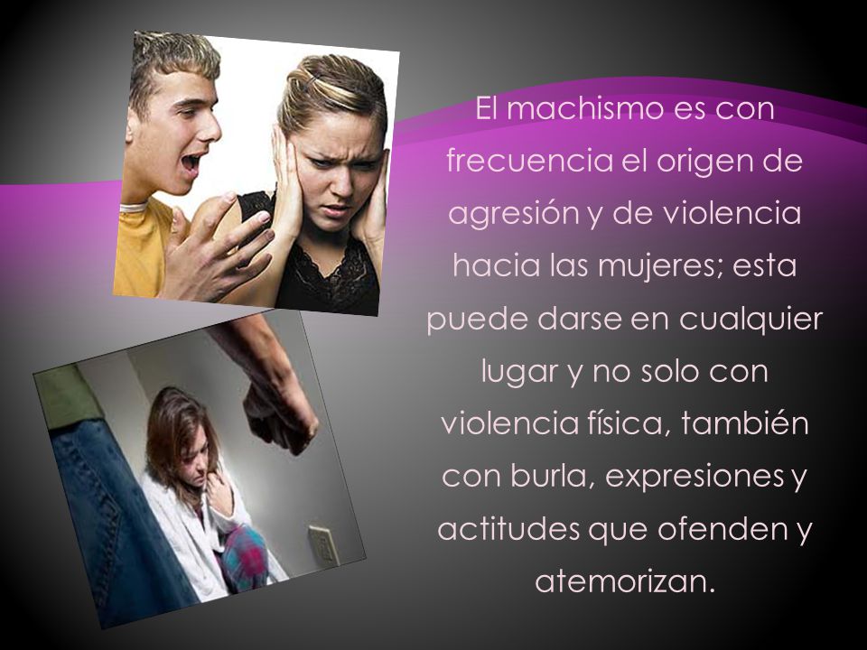 El machismo es con frecuencia el origen de agresión y de violencia hacia las mujeres; esta puede darse en cualquier lugar y no solo con violencia física, también con burla, expresiones y actitudes que ofenden y atemorizan.