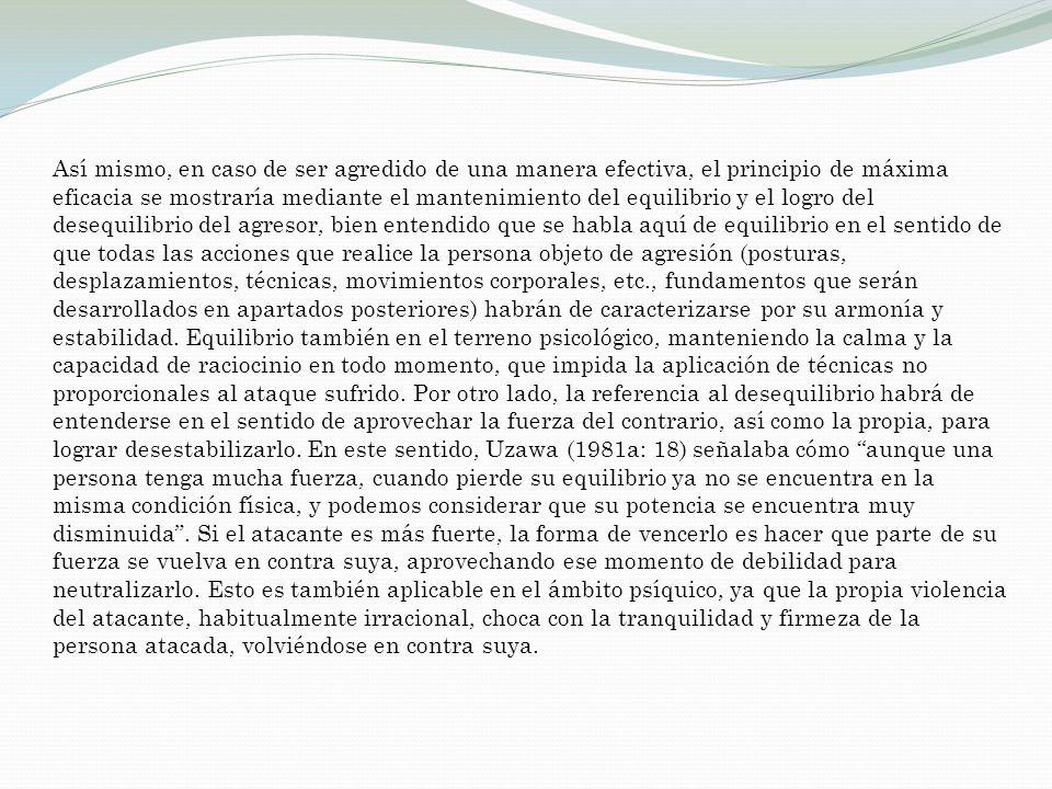 Así mismo, en caso de ser agredido de una manera efectiva, el principio de máxima eficacia se mostraría mediante el mantenimiento del equilibrio y el logro del desequilibrio del agresor, bien entendido que se habla aquí de equilibrio en el sentido de que todas las acciones que realice la persona objeto de agresión (posturas, desplazamientos, técnicas, movimientos corporales, etc., fundamentos que serán desarrollados en apartados posteriores) habrán de caracterizarse por su armonía y estabilidad.