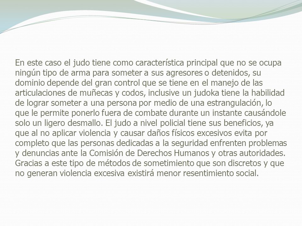 En este caso el judo tiene como característica principal que no se ocupa ningún tipo de arma para someter a sus agresores o detenidos, su dominio depende del gran control que se tiene en el manejo de las articulaciones de muñecas y codos, inclusive un judoka tiene la habilidad de lograr someter a una persona por medio de una estrangulación, lo que le permite ponerlo fuera de combate durante un instante causándole solo un ligero desmallo.