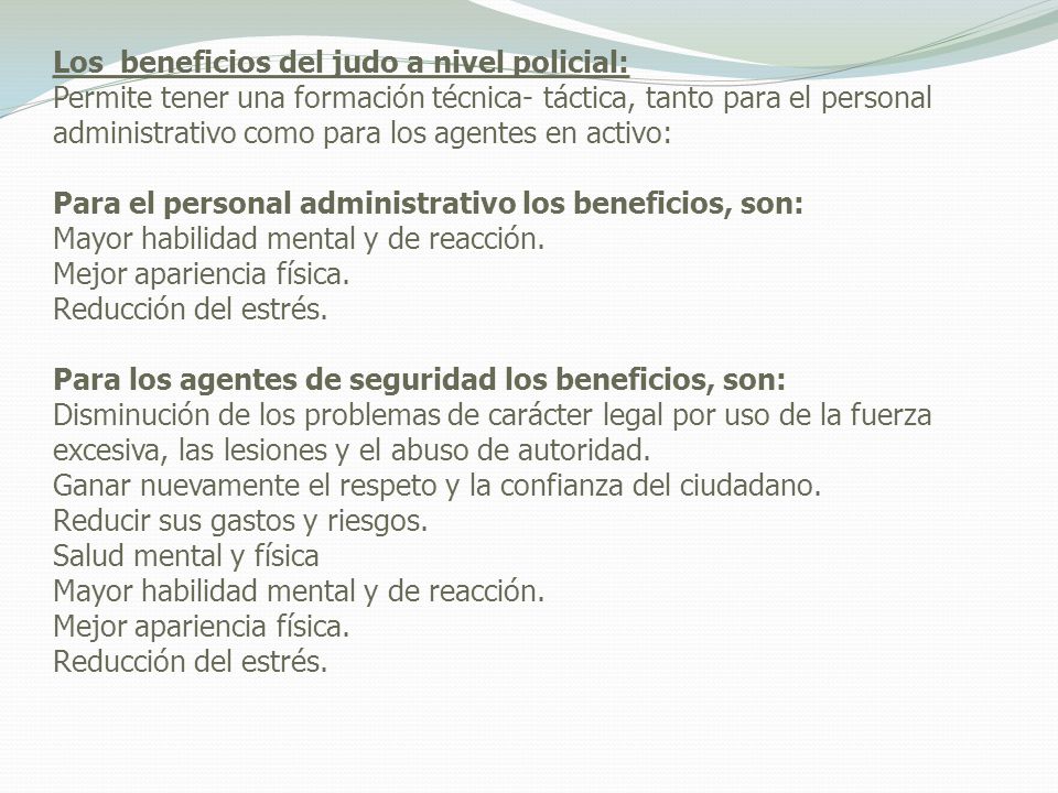 Los beneficios del judo a nivel policial: Permite tener una formación técnica- táctica, tanto para el personal administrativo como para los agentes en activo: Para el personal administrativo los beneficios, son: Mayor habilidad mental y de reacción.