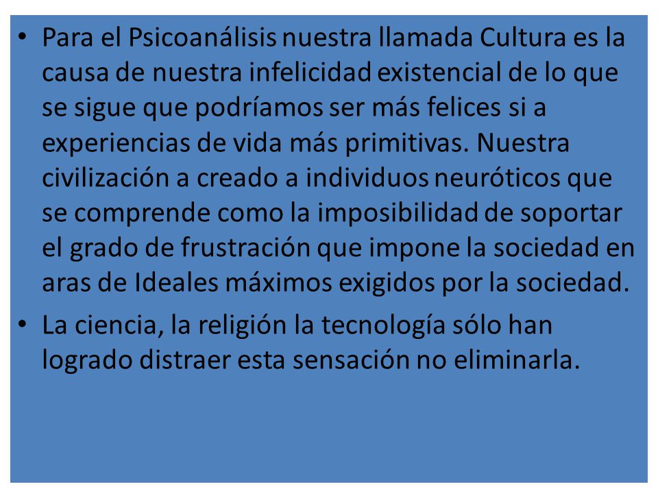 Para el Psicoanálisis nuestra llamada Cultura es la causa de nuestra infelicidad existencial de lo que se sigue que podríamos ser más felices si a experiencias de vida más primitivas. Nuestra civilización a creado a individuos neuróticos que se comprende como la imposibilidad de soportar el grado de frustración que impone la sociedad en aras de Ideales máximos exigidos por la sociedad.