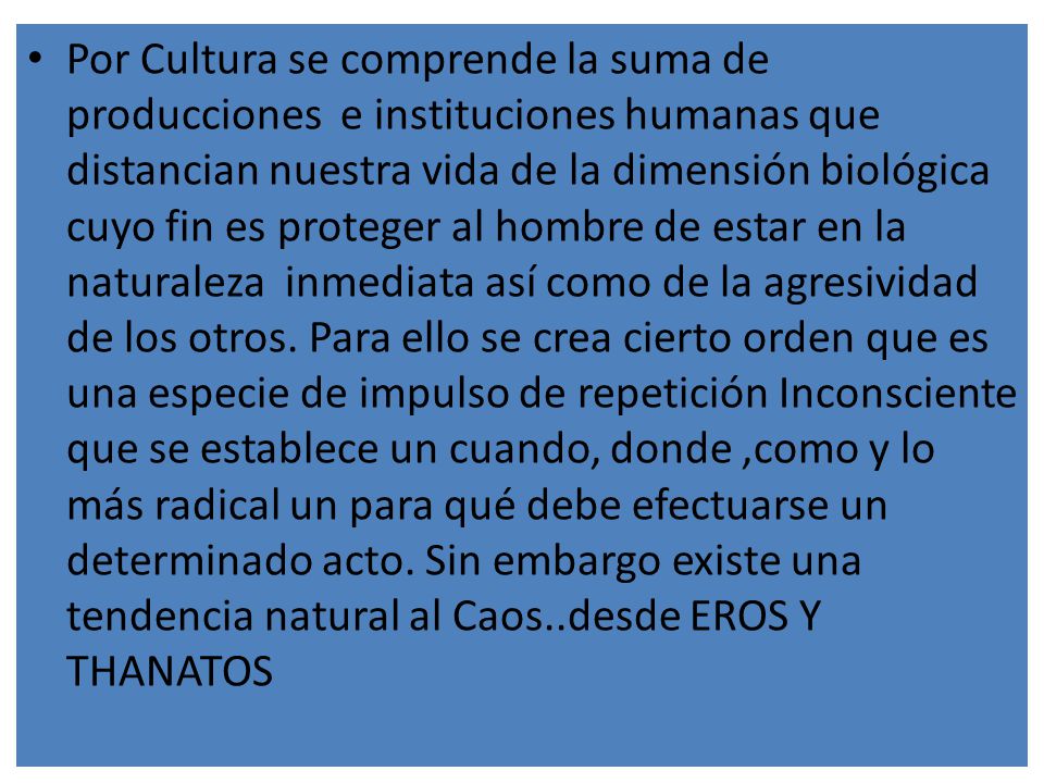 Por Cultura se comprende la suma de producciones e instituciones humanas que distancian nuestra vida de la dimensión biológica cuyo fin es proteger al hombre de estar en la naturaleza inmediata así como de la agresividad de los otros.