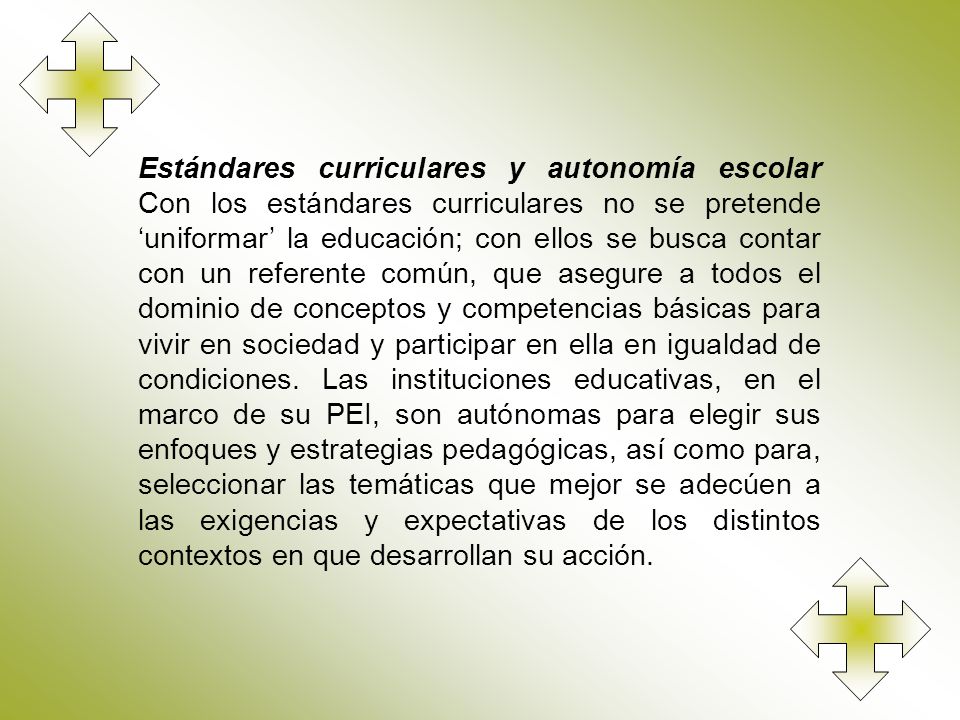 Estándares curriculares y autonomía escolar Con los estándares curriculares no se pretende ‘uniformar’ la educación; con ellos se busca contar con un referente común, que asegure a todos el dominio de conceptos y competencias básicas para vivir en sociedad y participar en ella en igualdad de condiciones.
