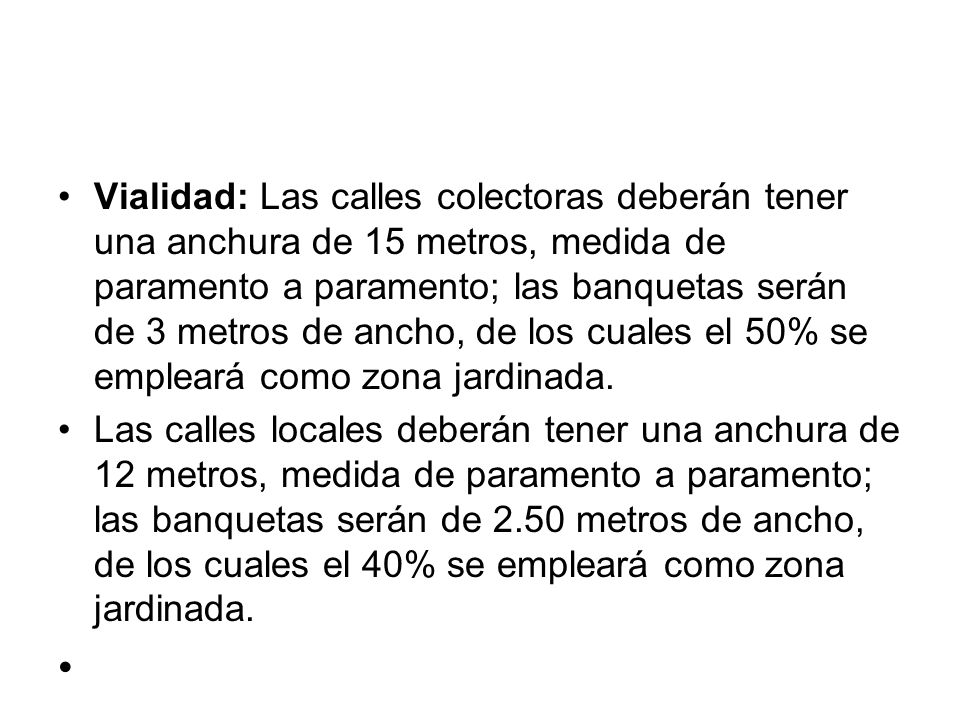 Vialidad: Las calles colectoras deberán tener una anchura de 15 metros, medida de paramento a paramento; las banquetas serán de 3 metros de ancho, de los cuales el 50% se empleará como zona jardinada.