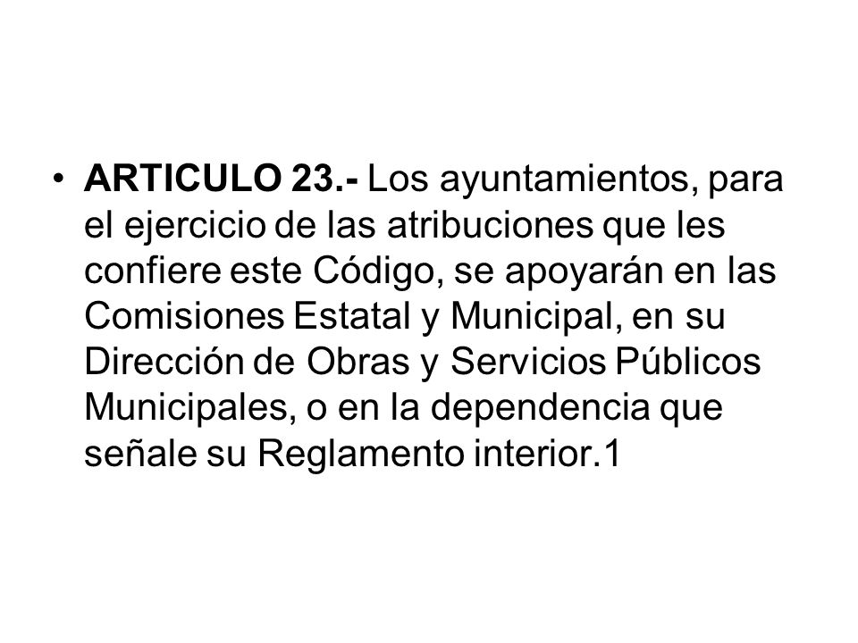 ARTICULO 23.- Los ayuntamientos, para el ejercicio de las atribuciones que les confiere este Código, se apoyarán en las Comisiones Estatal y Municipal, en su Dirección de Obras y Servicios Públicos Municipales, o en la dependencia que señale su Reglamento interior.1