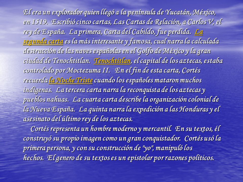 El era un explorador quien llegó a la península de Yucatán, México, en Escribió cinco cartas, Las Cartas de Relación, a Carlos V, el rey de España. La primera, Carta del Cabildo, fue perdida. La segunda carta es la más interesante y famosa, cual narra la calculada destrucción de las naves españolas en el Golfo de México y la gran ciudad de Tenochtitlan. Tenochtitlan, el capital de los aztecas, estaba controlado por Moctezuma II.