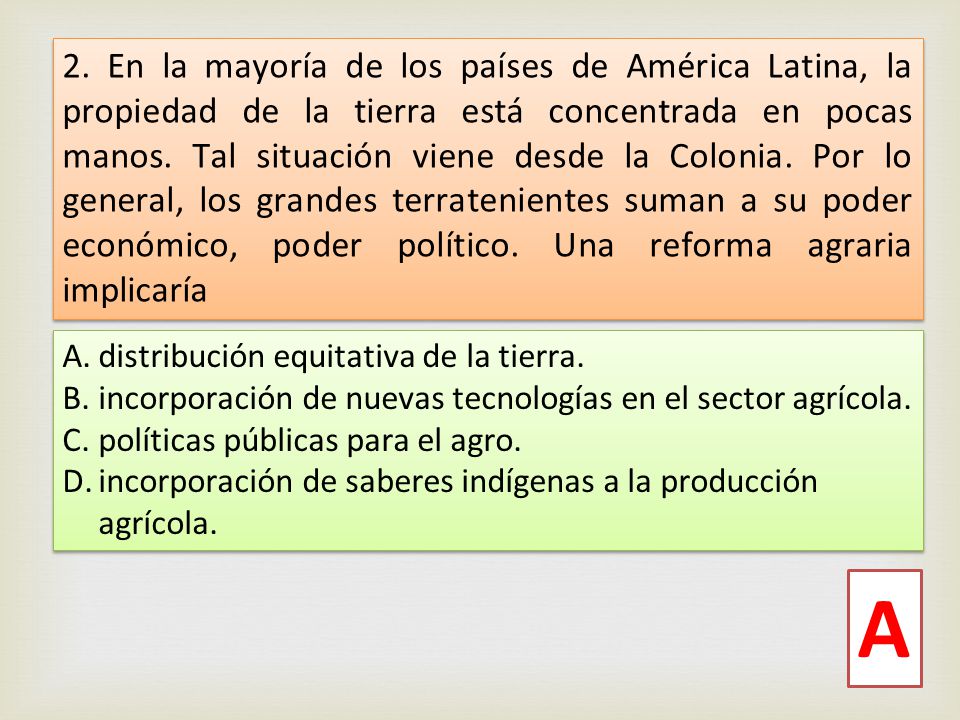 2. En la mayoría de los países de América Latina, la propiedad de la tierra está concentrada en pocas manos. Tal situación viene desde la Colonia. Por lo general, los grandes terratenientes suman a su poder económico, poder político. Una reforma agraria implicaría