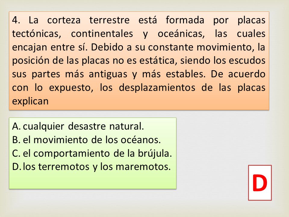 4. La corteza terrestre está formada por placas tectónicas, continentales y oceánicas, las cuales encajan entre sí. Debido a su constante movimiento, la posición de las placas no es estática, siendo los escudos sus partes más antiguas y más estables. De acuerdo con lo expuesto, los desplazamientos de las placas explican