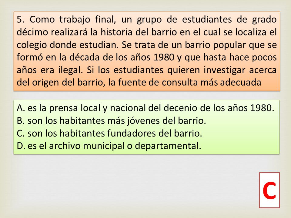 5. Como trabajo final, un grupo de estudiantes de grado décimo realizará la historia del barrio en el cual se localiza el colegio donde estudian. Se trata de un barrio popular que se formó en la década de los años 1980 y que hasta hace pocos años era ilegal. Si los estudiantes quieren investigar acerca del origen del barrio, la fuente de consulta más adecuada